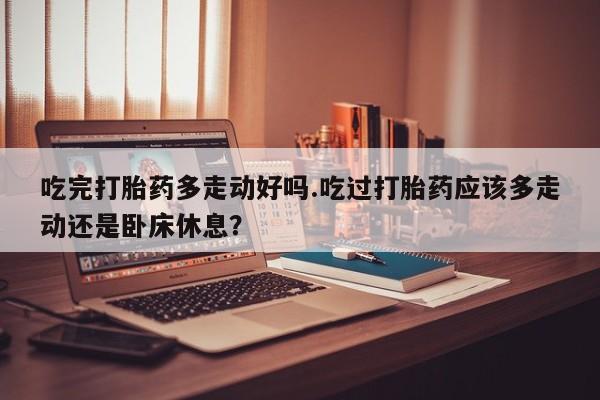 药流药吃完打胎药多走动好吗.吃过打胎药应该多走动还是卧床休息？