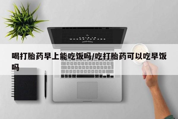 药流药喝打胎药早上能吃饭吗/吃打胎药可以吃早饭吗