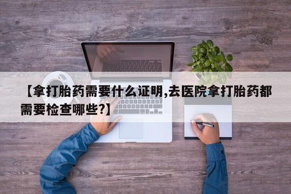 药流药【拿打胎药需要什么证明,去医院拿打胎药都需要检查哪些?】