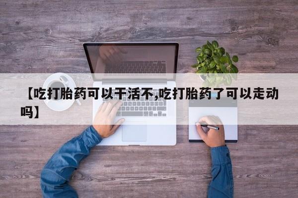 药流药【吃打胎药可以干活不,吃打胎药了可以走动吗】