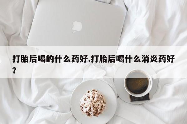 药流药打胎后喝的什么药好.打胎后喝什么消炎药好？