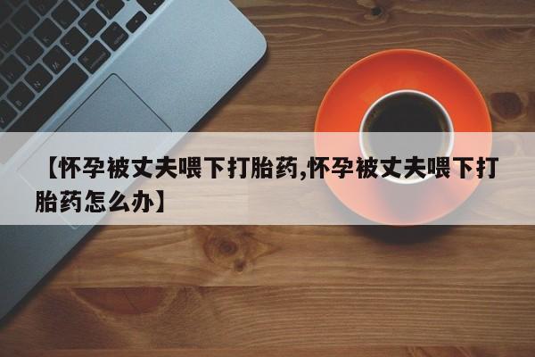 药流药【怀孕被丈夫喂下打胎药,怀孕被丈夫喂下打胎药怎么办】