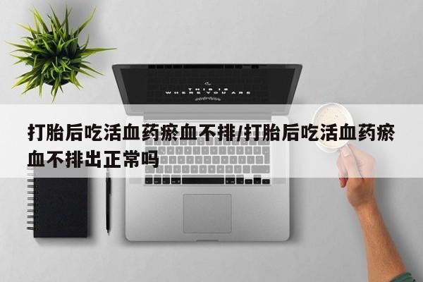药流药打胎后吃活血药瘀血不排/打胎后吃活血药瘀血不排出正常吗