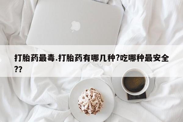 药流药打胎药最毒.打胎药有哪几种?吃哪种最安全?？