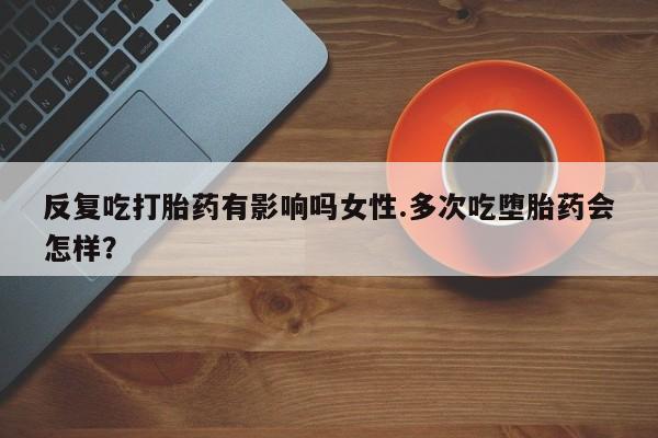 药流药反复吃打胎药有影响吗女性.多次吃堕胎药会怎样？