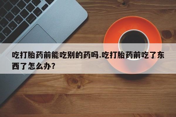 药流药吃打胎药前能吃别的药吗.吃打胎药前吃了东西了怎么办？