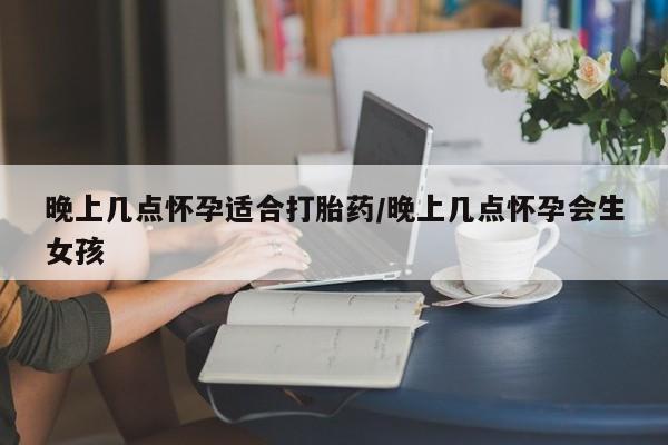药流药晚上几点怀孕适合打胎药/晚上几点怀孕会生女孩