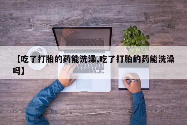 药流药【吃了打胎的药能洗澡,吃了打胎的药能洗澡吗】