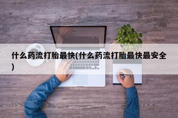 药流药什么药流打胎最快(什么药流打胎最快最安全)
