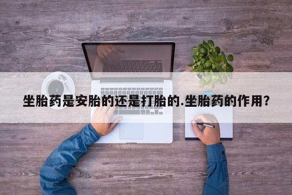 药流药坐胎药是安胎的还是打胎的.坐胎药的作用？