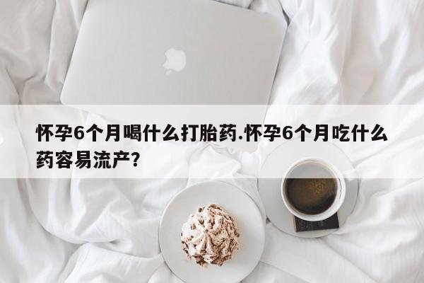药流药怀孕6个月喝什么打胎药.怀孕6个月吃什么药容易流产？