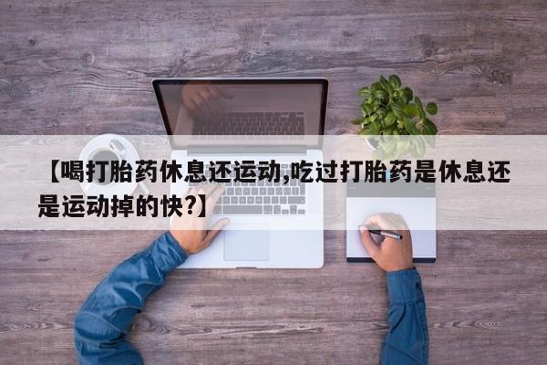 药流药【喝打胎药休息还运动,吃过打胎药是休息还是运动掉的快?】