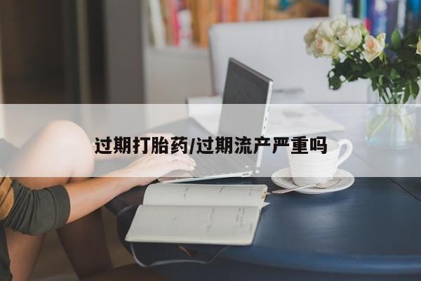 药流药过期打胎药/过期流产严重吗