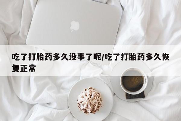 药流药吃了打胎药多久没事了呢/吃了打胎药多久恢复正常