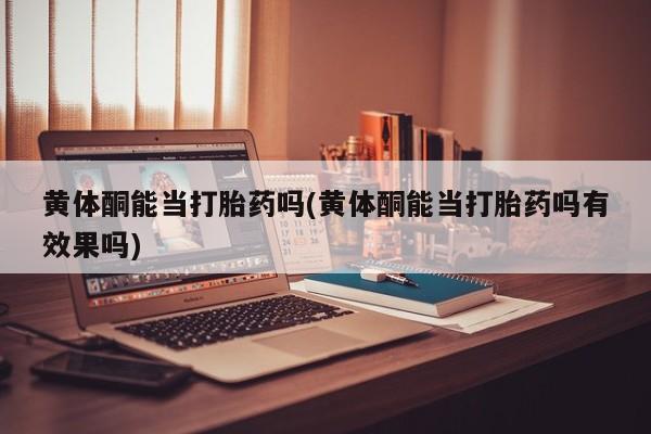 药流药黄体酮能当打胎药吗(黄体酮能当打胎药吗有效果吗)
