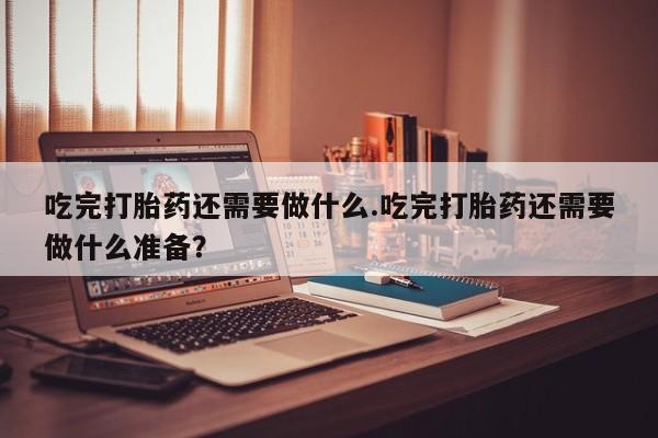 药流药吃完打胎药还需要做什么.吃完打胎药还需要做什么准备？