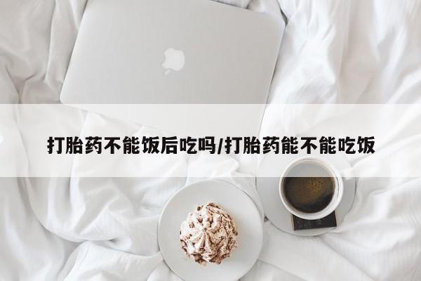 药流药打胎药不能饭后吃吗/打胎药能不能吃饭