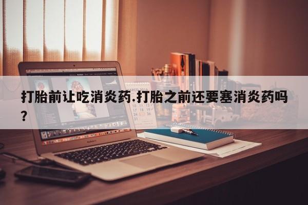 药流药打胎前让吃消炎药.打胎之前还要塞消炎药吗？