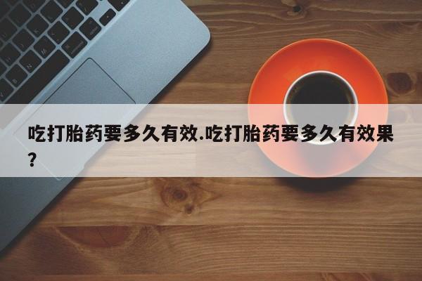 药流药吃打胎药要多久有效.吃打胎药要多久有效果？