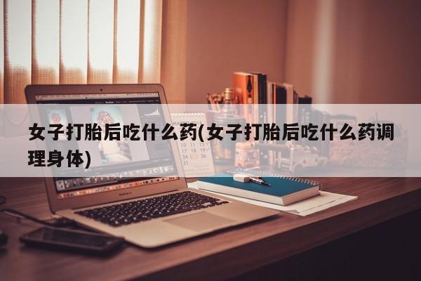 药流药女子打胎后吃什么药(女子打胎后吃什么药调理身体)