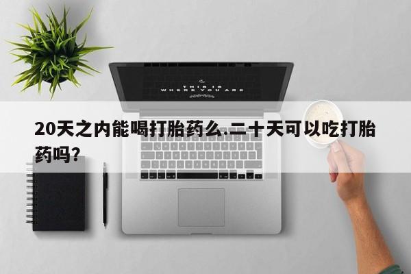 药流药20天之内能喝打胎药么.二十天可以吃打胎药吗？