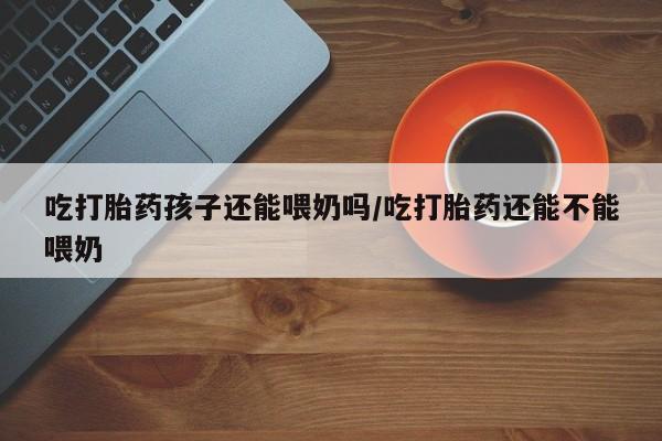 药流药吃打胎药孩子还能喂奶吗/吃打胎药还能不能喂奶