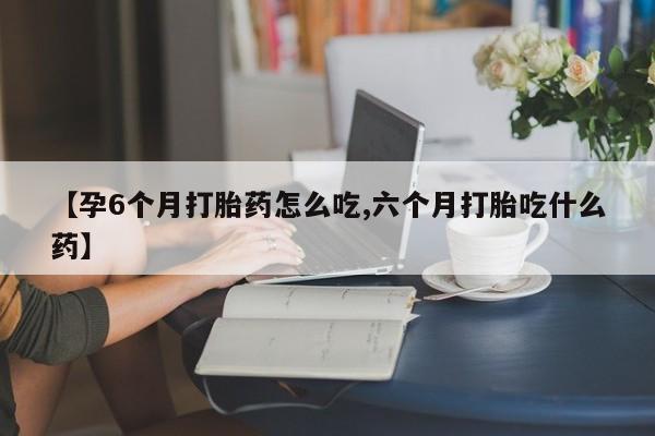 药流药【孕6个月打胎药怎么吃,六个月打胎吃什么药】