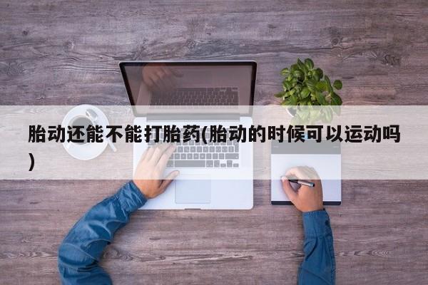 药流药胎动还能不能打胎药(胎动的时候可以运动吗)