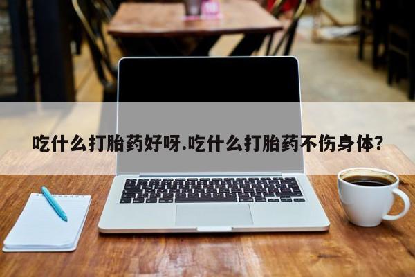 药流药吃什么打胎药好呀.吃什么打胎药不伤身体？