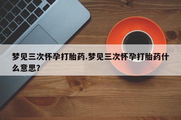 药流药梦见三次怀孕打胎药.梦见三次怀孕打胎药什么意思？