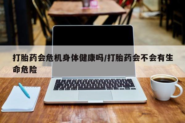 药流药打胎药会危机身体健康吗/打胎药会不会有生命危险