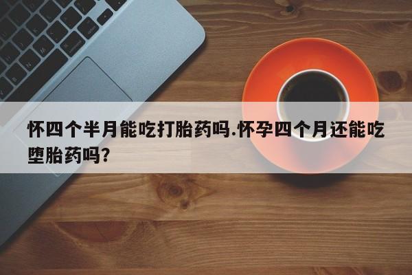 药流药怀四个半月能吃打胎药吗.怀孕四个月还能吃堕胎药吗？
