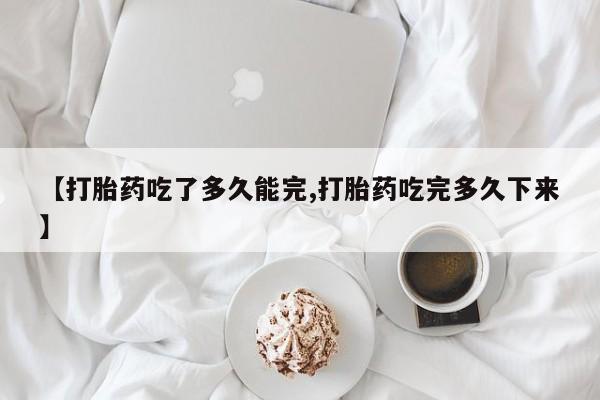 药流药【打胎药吃了多久能完,打胎药吃完多久下来】
