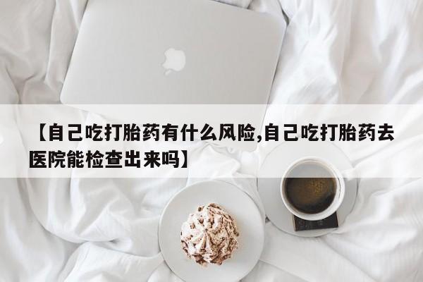 药流药【自己吃打胎药有什么风险,自己吃打胎药去医院能检查出来吗】