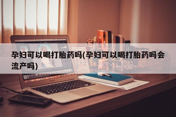 药流药孕妇可以喝打胎药吗(孕妇可以喝打胎药吗会流产吗)