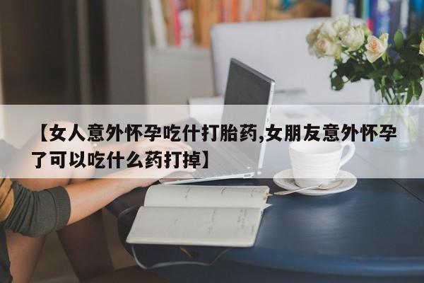 药流药【女人意外怀孕吃什打胎药,女朋友意外怀孕了可以吃什么药打掉】