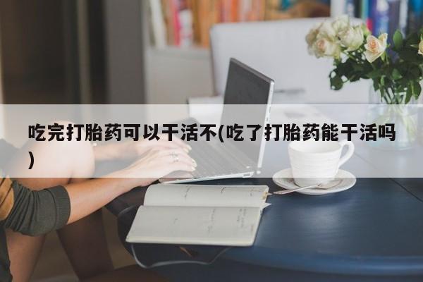 药流药吃完打胎药可以干活不(吃了打胎药能干活吗)
