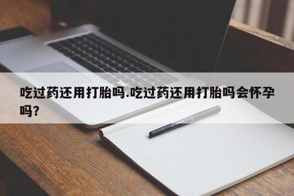 药流药吃过药还用打胎吗.吃过药还用打胎吗会怀孕吗？