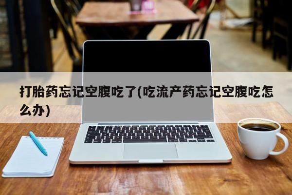 药流药打胎药忘记空腹吃了(吃流产药忘记空腹吃怎么办)