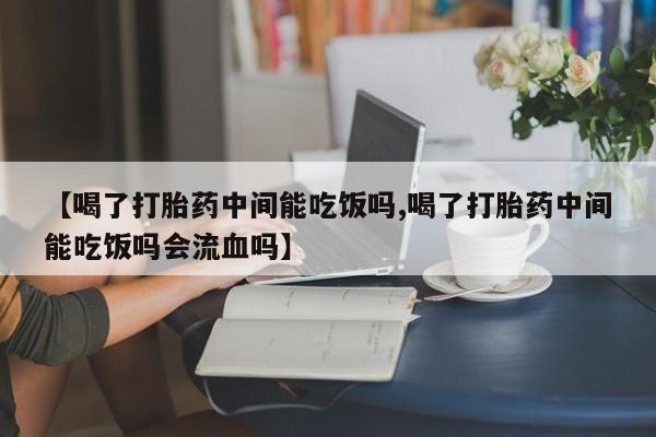 药流药【喝了打胎药中间能吃饭吗,喝了打胎药中间能吃饭吗会流血吗】