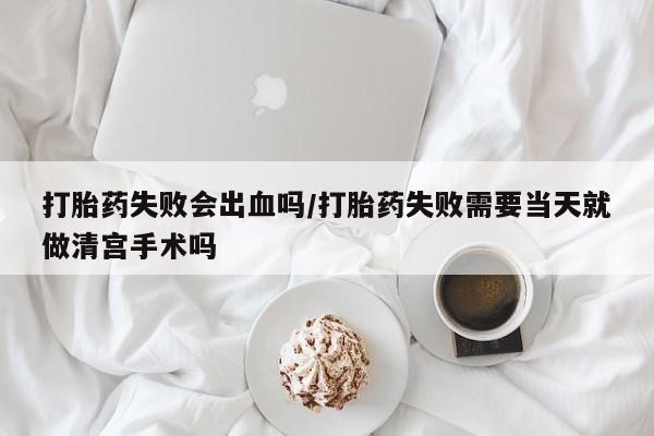 药流药打胎药失败会出血吗/打胎药失败需要当天就做清宫手术吗