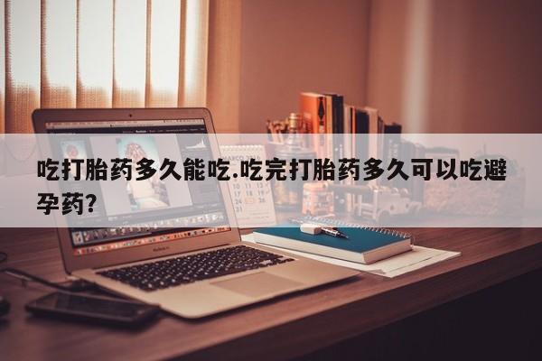 药流药吃打胎药多久能吃.吃完打胎药多久可以吃避孕药？