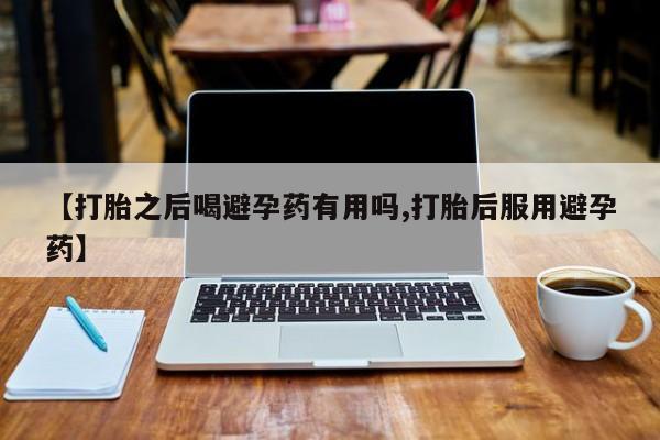 药流药【打胎之后喝避孕药有用吗,打胎后服用避孕药】
