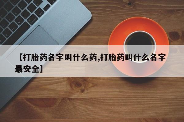 药流药【打胎药名字叫什么药,打胎药叫什么名字 最安全】