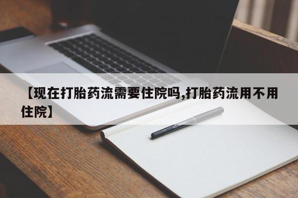 药流药【现在打胎药流需要住院吗,打胎药流用不用住院】