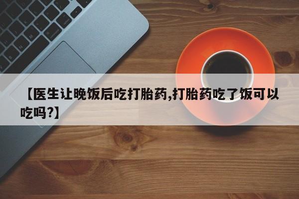 药流药【医生让晚饭后吃打胎药,打胎药吃了饭可以吃吗?】
