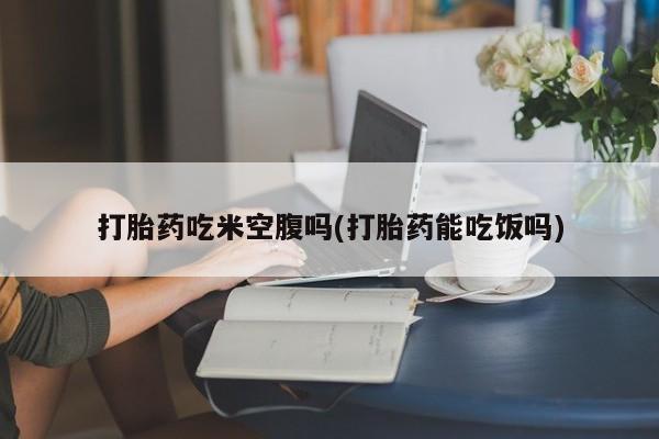 药流药打胎药吃米空腹吗(打胎药能吃饭吗)