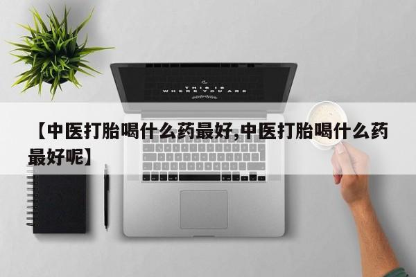 药流药【中医打胎喝什么药最好,中医打胎喝什么药最好呢】