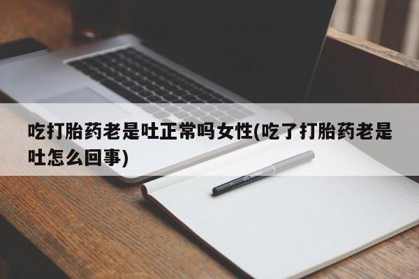 药流药吃打胎药老是吐正常吗女性(吃了打胎药老是吐怎么回事)