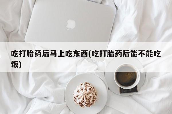 药流药吃打胎药后马上吃东西(吃打胎药后能不能吃饭)